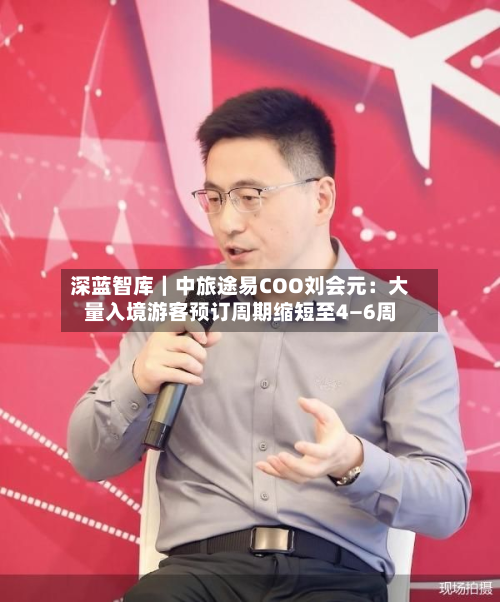 深蓝智库|中旅途易COO刘会元:大量入境游客预订周期缩短至4—6周-第2张图片