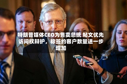 特朗普媒体CEO为售卖总统 帖文优先访问权辩护,称签约客户数量进一步增加-第2张图片