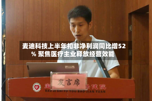 麦迪科技上半年扣非净利润同比增52% 聚焦医疗主业释放经营效能-第3张图片
