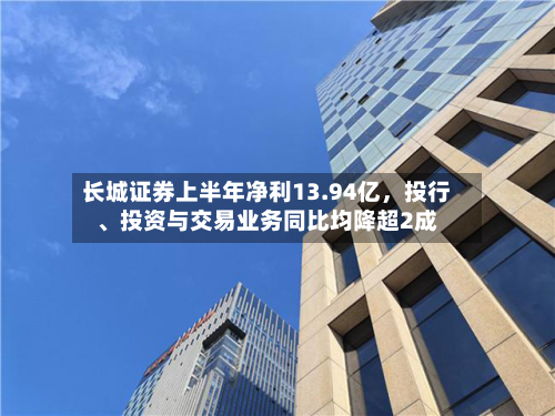 长城证券上半年净利13.94亿，投行、投资与交易业务同比均降超2成