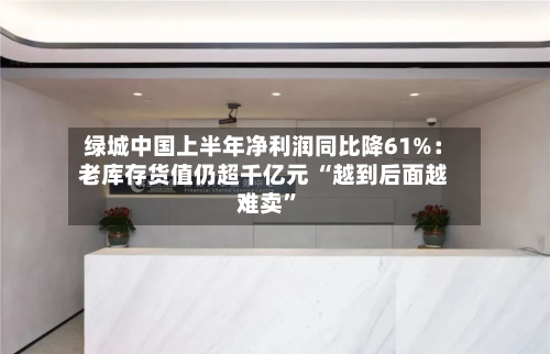 绿城中国上半年净利润同比降61%：老库存货值仍超千亿元 “越到后面越难卖”