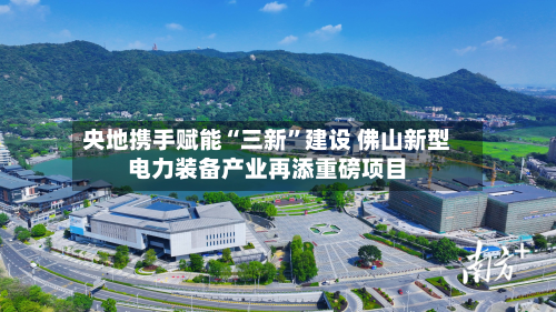 央地携手赋能“三新”建设 佛山新型电力装备产业再添重磅项目
