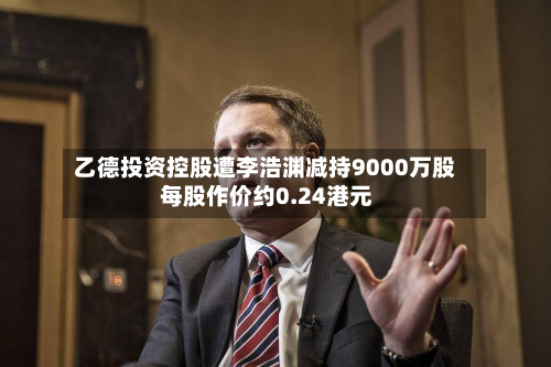 乙德投资控股遭李浩渊减持9000万股 每股作价约0.24港元-第2张图片