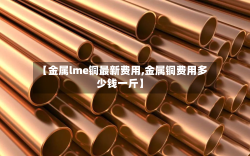 【金属lme铜最新费用,金属铜费用多少钱一斤】