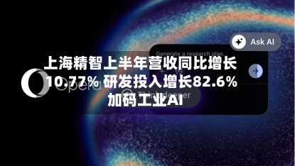 上海精智上半年营收同比增长10.77% 研发投入增长82.6%加码工业AI