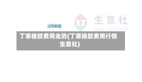 丁苯橡胶费用走势(丁苯橡胶费用行情生意社)