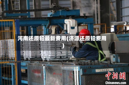 河南还原铅最新费用(济源还原铅费用)