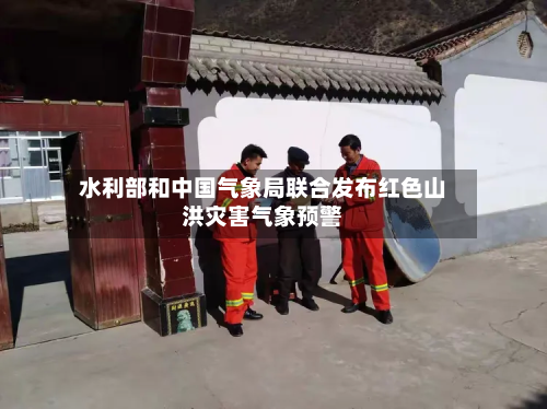水利部和中国气象局联合发布红色山洪灾害气象预警