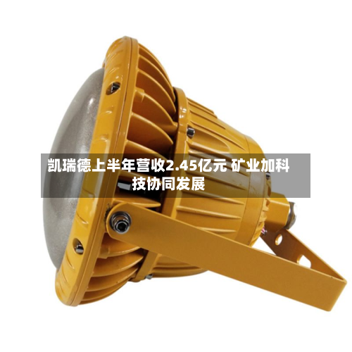 凯瑞德上半年营收2.45亿元 矿业加科技协同发展-第2张图片