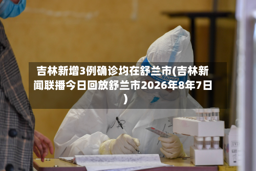吉林新增3例确诊均在舒兰市(吉林新闻联播今日回放舒兰市2026年8年7日)-第2张图片