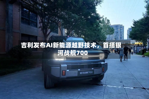 吉利发布AI新能源越野技术，首搭银河战舰700