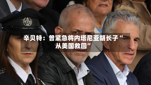 辛贝特:曾紧急将内塔尼亚胡长子“从美国救回”-第2张图片