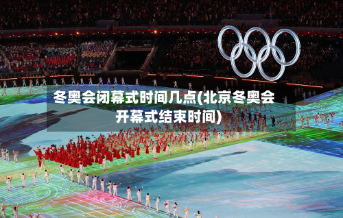 冬奥会闭幕式时间几点(北京冬奥会开幕式结束时间)-第3张图片
