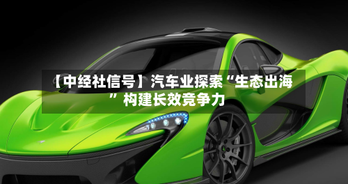 【中经社信号】汽车业探索“生态出海” 构建长效竞争力