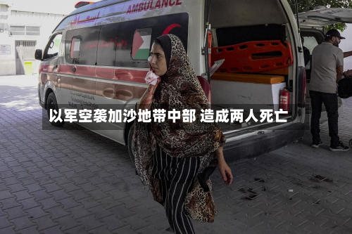 以军空袭加沙地带中部 造成两人死亡-第2张图片
