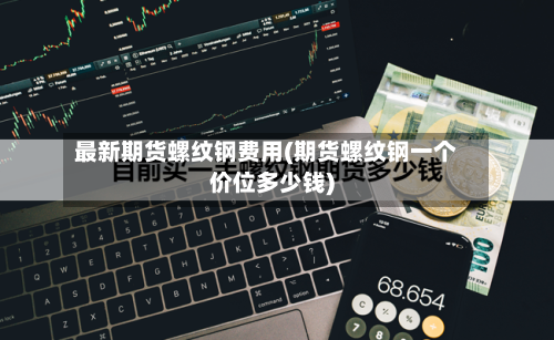 最新期货螺纹钢费用(期货螺纹钢一个价位多少钱)-第2张图片